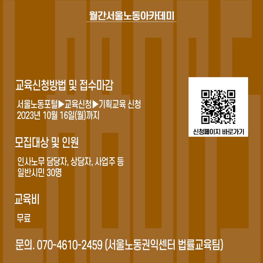 월간 서울노동아카데미 10월호 교육신청방법 및 접수마감: 서울노동포털▶교육신청▶기획교육 신청 2023년 10월 16일(월)까지. 모집대상 및 인원 : 인사노무 담당자, 상담자, 사업주 등 일반시민 30명. 교육비: 무료. 문의:070-4610-2459 서울노동권익센터 법률교육팀) 신청페이지 바로가기QR