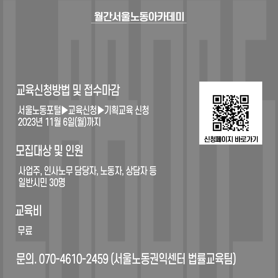 교육신청방법 및 접수마감 : 서울노동포털▶교육신청▶기획교육 신청, 2023년 11월 6일(월)까지. 모집대상 및 인원: 사업주, 인사노무 담당자, 노동자, 상담자 등 일반시민 30명. 교육비: 무료. 문의 070-4610-2459 서울노동권익센터 법률교육팀. 신청페이지 바로가기 QR