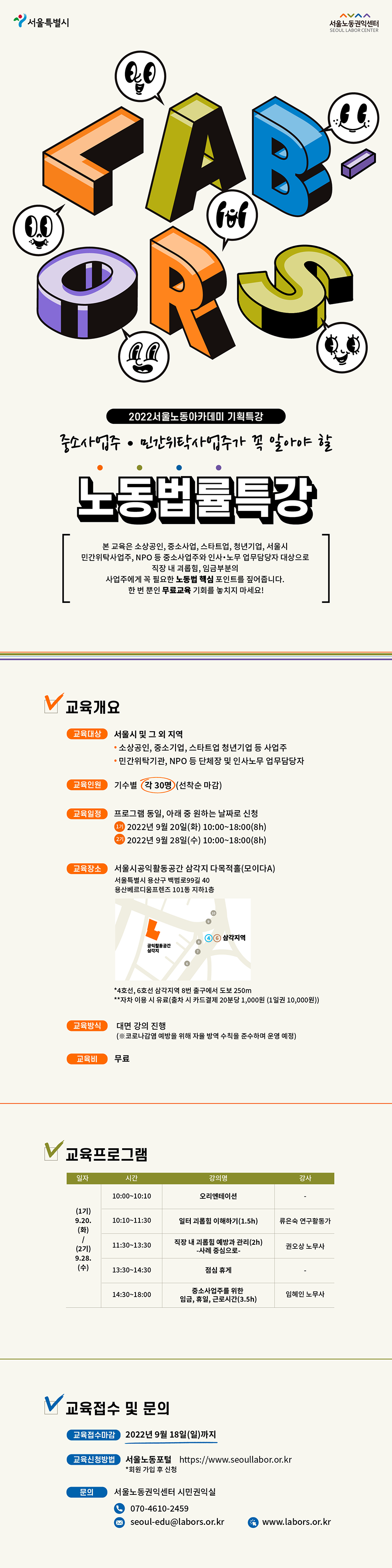 2022서울노동아카데미 기획특강 중소사업주&middot;민간위탁사업주가 꼭 알아야 할 노동법률특강 ○교육설명: 본 교육은 소상공인, 중소사업, 스타트업, 청년기업, 서울시 민간위탁사업주, NPO 등 중소사업주와 인사&middot;노무 업무 담당자 대상으로 직장 내 괴롭힘, 임금 부분의 사업주에게 꼭 필요한 노동법 핵심 포인트를 짚어줍니다. 한 번 뿐인 무료교육 기회를 놓치지 마세요. 교육개요. ○교육대상: 서울시 및 그 외 지역 &bull;소상공인, 중소기업, 스타트업 청년기업 등 사업주. &bull;민간위탁기관, NPO 등 단체장 및 인사노무 업무담당자. ○교육인원: 기수별 각 30명(선착순 마감). ○교육일정: 프로그램 동일, 아래 중 원하는 날짜로 신청. 1기 2022년 9월 20일(화) 오전 10시부터 오후6시까지(8시간). 2기 2022년 9월 28일(수) 오전 10시부터 오후6시까지(8시간). ○교육장소: 서울시공익활동공간 삼각지 다목적홀(모이다A). 서울특별시 용산구 백범로99길 40 용산베르디움프렌즈 101동 지하1층. 4호선, 6호선 삼각지역 8번 출구에서 도보 250m. 자차 이용 시 유료(출차 시 카드결제 20분당 1,000원 (1일권 10,000원)). ○교육방식: 대면 강의 진행(코로나감염 예방을 위해 자율 방역 수칙을 준수하며 운영 예정). ○교육비: 무료. ○교육프로그램: (1기)9월 20일(화), 10:00~10:10/강의명: 오리엔테이션. 10:10~11:30/강의명:일터 괴롭힘 이해하기(1.5시간), 강사 류은숙 연구활동가. 11:30~13:30/강의명:직장 내 괴롭힘 예방과 관리-사례 중심으로-(2시간), 강사 권오상 노무사. 13:30~14:30/점심 휴게. 14:30~18:00/강의명:중소사업주를 위한 임금, 휴일, 근로시간(3.5시간), 강사 임혜인 노무사. (2기)9월 28일(수), 10:00~10:10/강의명: 오리엔테이션. 10:10~11:30/강의명:일터 괴롭힘 이해하기(1.5시간), 강사 류은숙 연구활동가. 11:30~13:30/강의명:직장 내 괴롭힘 예방과 관리-사례 중심으로-(2시간), 강사 권오상 노무사. 13:30~14:30/점심 휴게. 14:30~18:00/강의명:중소사업주를 위한 임금, 휴일, 근로시간(3.5시간), 강사 임혜인 노무사. 교육 접수 및 문의. ○교육접수마감: 2022년 9월 18일(일)까지 ○교육신청방법: 서울노동포털 https://www.seoullabor.or.kr 회원 가입 후 신청. ○문의: 서울노동권익센터 시민권익실 070-4610-2459, seoul-edu@labors.or.kr 서울노동권익센터 홈페이지 www.labors.or.kr