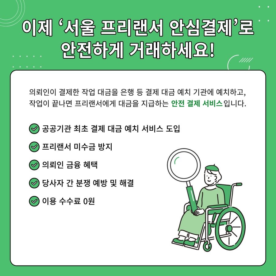 이제 '서울 프리랜서 안심결제'로 안전하게 거래하세요! 의뢰인이 결제한 작업 대금을 은행 등 결제 대금 예치 기관에 예치하고, 작업이 끝나면 프리랜서에게 대금을 지급하는 안전 결제 서비스입니다. - 공공기관 최초 결제 대금 예치 서비스 도입 - 프리랜서 미수금 방지 - 의뢰인 금융 혜택 - 당사자 간 분쟁 예방 및 해결 - 이용 수수료 0원