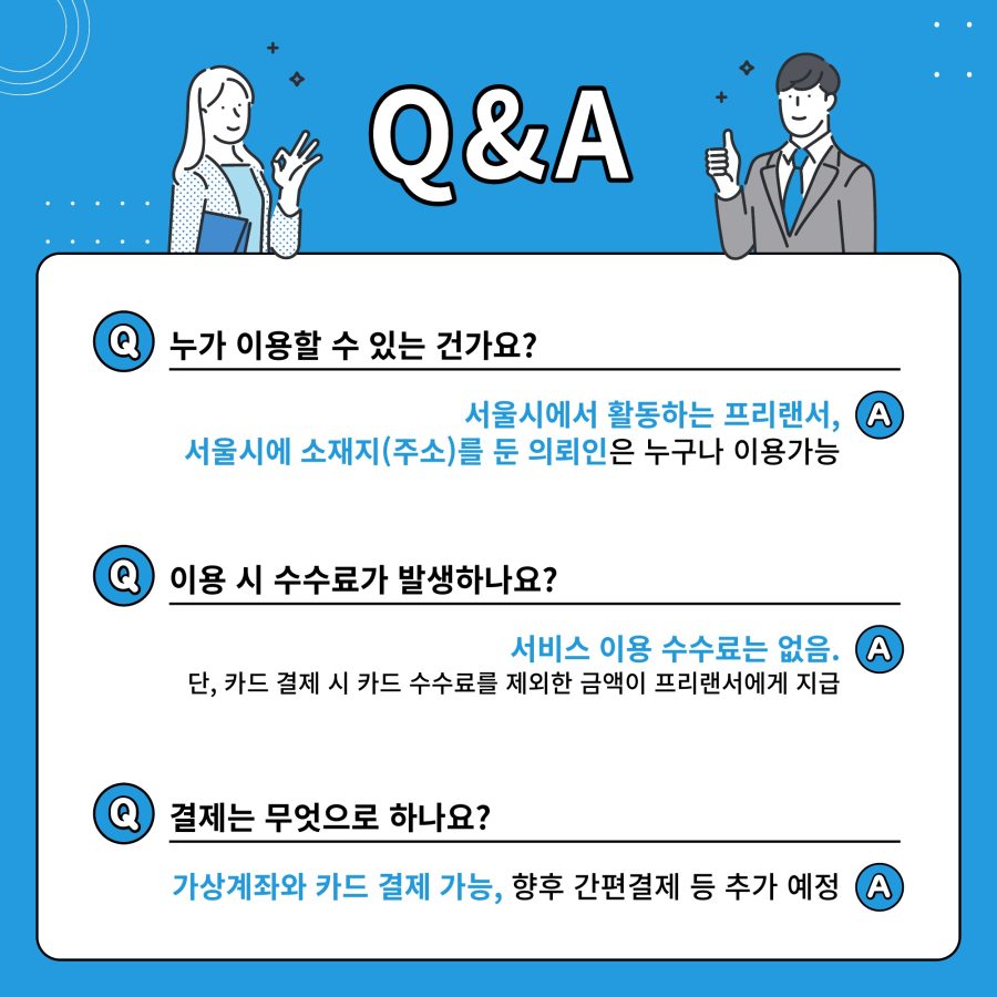 Q&A Q. 누가 이용할 수 있는 건가요? A. 서울시에서 활동하는 프리랜서, 서울시에 소재지(주소)를 둔 의뢰인은 누구나 이용가능  Q. 이용 시 수수료가 발생하나요? A. 서비스 이용 수수료는 없음. 단, 카드 결제 시 카드 수수료를 제외한 금액이 프리랜서에게 지급  Q. 결제는 무엇으로 하나요? A. 가상계좌와 카드 결제 가능, 향후 간편결제 등 추가 예정