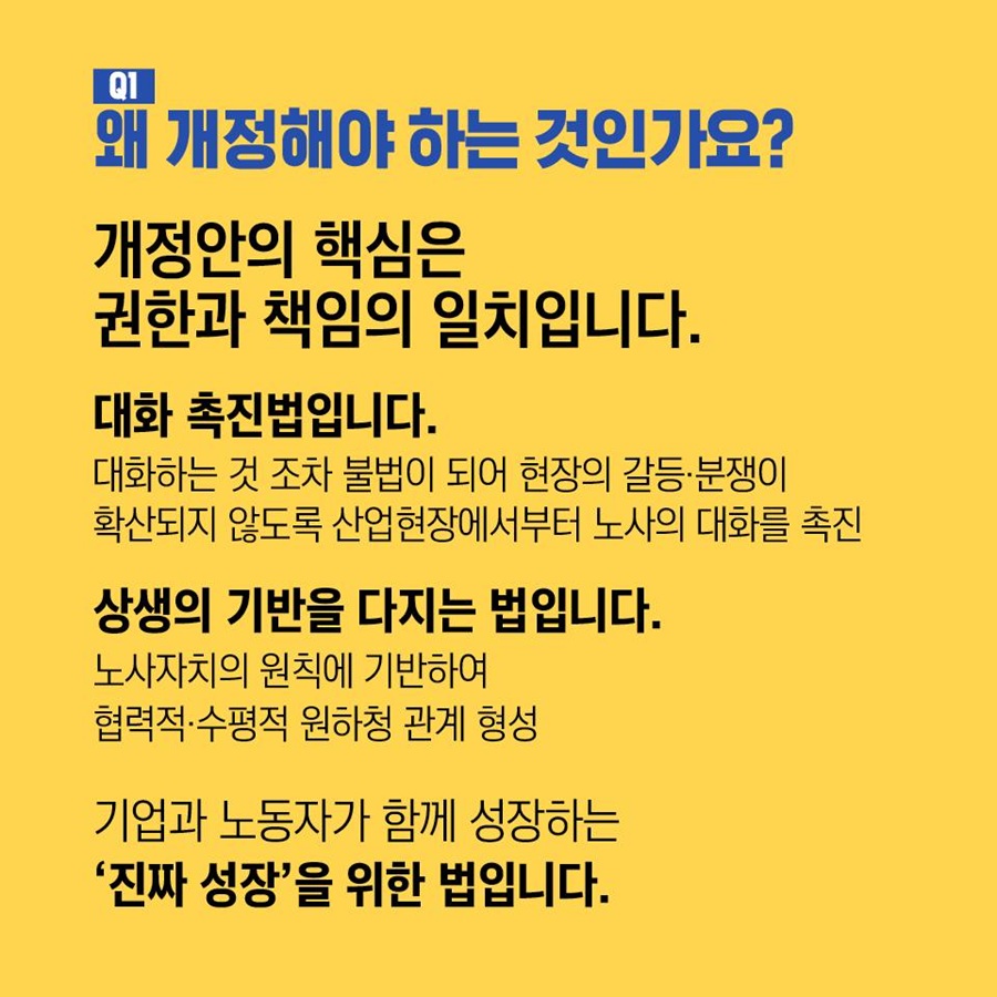 Q1. 왜 개정해야 하는 것인가요? 개정안의 핵심은 권한과 책임의 일치입니다. 대화 촉진법입니다. 대화하는 것 조차 불법이 되어 현장의 갈등 및 분쟁이 확산되지 않도록 산업현장에서부터 노사의 대화를 촉진.  상생의 기반을 다지는 법입니다. 노사자치의 원칙에 기반하여 협력적 및 수평적 원하청 관계 형성.  기업과 노동자가 함께 성장하는 '진짜 성장'을 위한 법입니다.