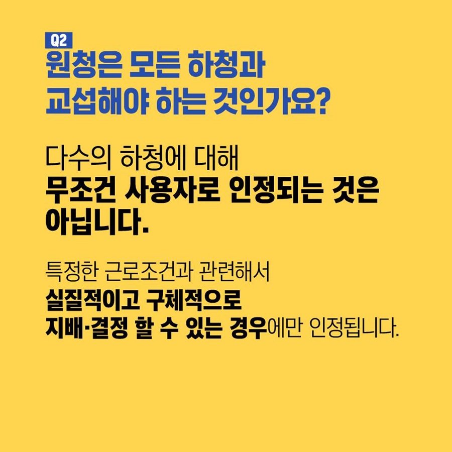 Q2. 원청은 모든 하청과 교섭해야 하는 것인가요? 다수의 하청에 대해 무조건 사용자로 인정되는 것은 아닙니다.  특정한 근로조건과 관련해서 실질적이고 구체적으로 지배 및 결정 할 수 있는 경우에만 인정됩니다.