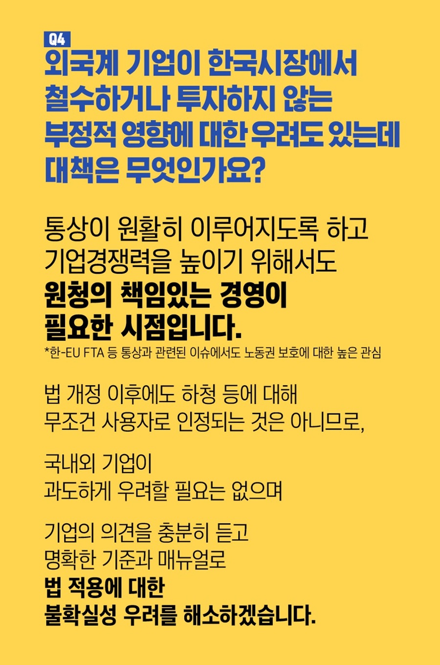 Q4. 외국계 기업이 한국시장에서 철수하거나 투자하지 않는 부정적 영향에 대한 우려도 있는데 대책은 무엇인가요? 통상이 원활히 이루어지도록 하고 기업경쟁력을 높이기 위해서도 원청의 책임있는 경영이 필요한 시점입니다. *한-EU FTA 등 통상과 관련된 이슈에서도 노동권 보호에 대한 높은 관심. 법 개정 이후에도 하청 등에 대해 무조건 사용자로 인정되는 것은 아니므로 국내외 기업이 과도하게 우려할 필요는 없으며 기업의 의견을 충분히 듣고 명확한 기준과 매뉴얼로 법 적용에 대한 불확실성 우려를 해소하겠습니다