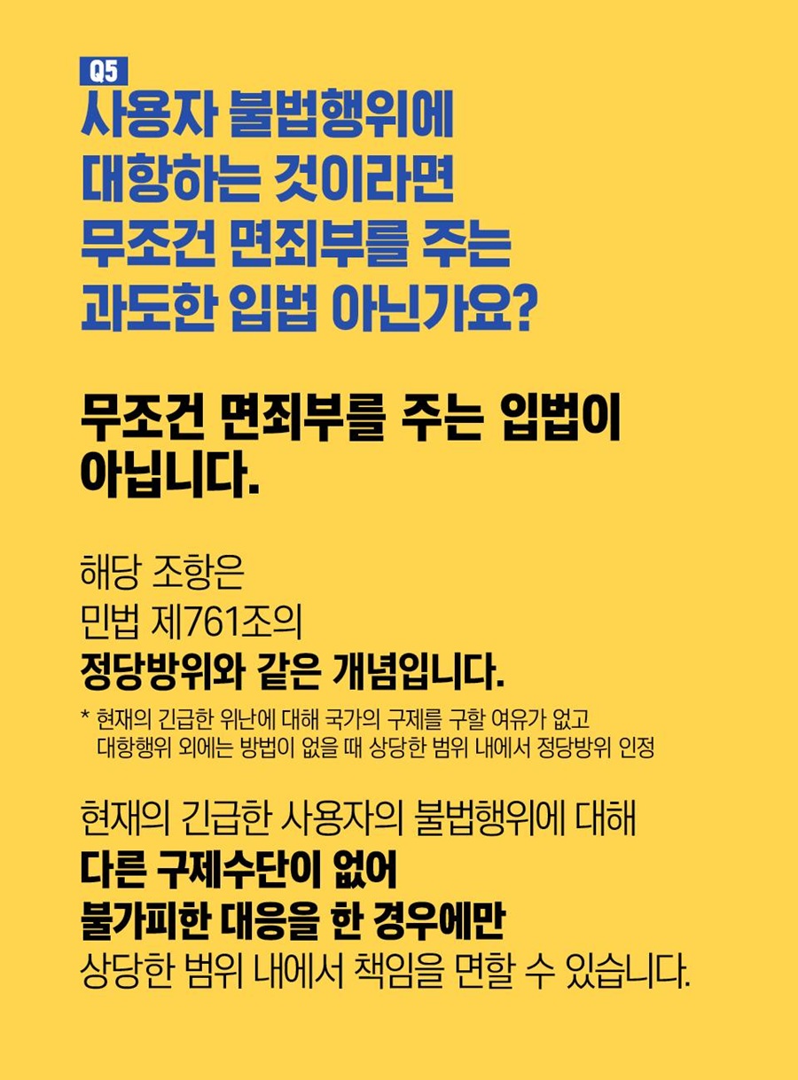 Q5. 사용자 불법행위에 대항하는 것이라면 무조건 면죄부를 주는 과도한 입법 아닌가요? 무조건 면죄부를 주는 입법이 아닙니다. 해당 조항은 민법 제761조의 정당방위와 같은 개념입니다.  *현재의 긴급한 위난에 대한 국가의 구제를 구할 여유가 없고 대항행위 외에는 방법이 없을 때 상당한 범위 내에서 정당방위 인정. 현재의 긴급한 사용자의 불법행위에 대해 다른 구제수단이 없어 불가피한 대응을 한 경우에만 상당한 범위 내에서 책임을 면할 수 있습니다.