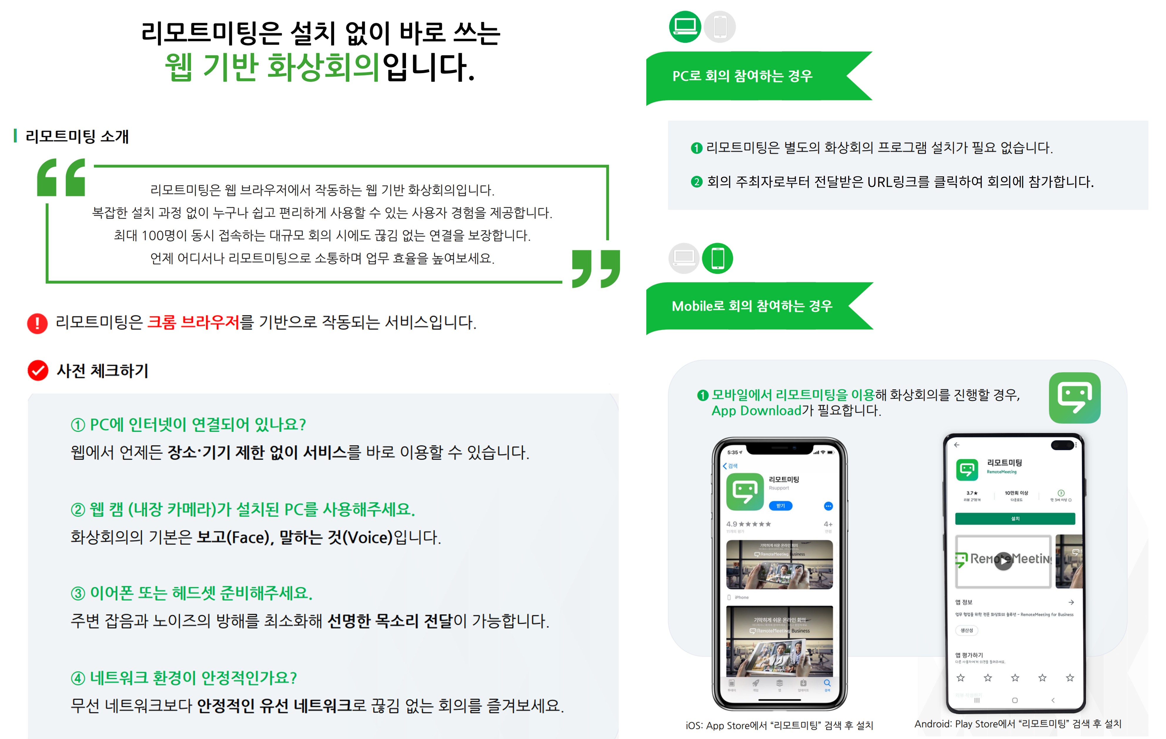 화상회의 시작 전 준비사항. 리모트미팅 소개: 리모트미팅은 웹 브라우저에서 작동하는 웹 기반 화상회의입니다. 복잡한 설치 과정 없이 누구나 쉽고 편리하게 사용할 수 있는 사용자 경험을 제공합니다. 최대 100명이 동시 접속하는 대규모 회의 시에도 끊김 없는 연결을 보장합니다. 언제 어디서나 리모트미팅으로 소통하며 업무 효율을 높여보세요. 리모트미팅은 크롬 브라우저를 기반으로 작동되는 서비스입니다. 사전 체크하기: 첫째, PC에 인터넷이 연결되어 있나요? 웹에서 언제든 장소·기기 제한 없이 서비스를 바로 이용할 수 있습니다. 둘째, 웹 캠(내장 카메라)가 설치된 PC를 사용해주세요. 화상회의의 기본은 보고(Face), 말하는 것(Voice)입니다. 셋째, 이어폰 또는 헤드셋 준비해주세요. 주변 잡음과 노이즈의 방해를 최소화해 선명한 목소리 전달이 가능합니다. 넷째, 네트워크 환경이 안정적인가요? 무선 네트워크보다 안정적인 유선 네트워크로 끊김 없는 회의를 즐겨보세요. PC로 참여하는 경우: 리모트미팅은 별도의 화상회의 프로그램 설치가 필요 없습니다. 회의 주최자로부터 전달받은 URL링크를 클릭하여 회의에 참가합니다. Mobile로 회의 참여하는 경우: 모바일에서 리모트미팅을 이용해 화상회의를 진행할 경우 App Download가 필요합니다. iOS는 App Store에서 리모트미팅 검색 후 설치, Android는 Play Store에서 리모트미팅 검색 후 설치하시면 됩니다.